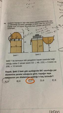 (3)
*1-1
le
xli
10. Aşağıda kapağının eğri olan kısmı parabol biçiminde olan
ve yüksekliği 25 birim, genişliği 12 birim olan bir termosun
kapağı açık ve kapalı durumda iken yandan görünümü
verilmiştir.
12. A
9-5.75
gark=5
259 tko
ko sa
-iban 5
((x - 55th
A
10
B
25
15
12
jo
h
Şekil 1
Şekil 2
Şekil 1'de termosun kilit çengelinin kapak üzerinde bağlı
olduğu nokta C olmak üzere CD 1 AB, CDI = 5 birim ve
|DB| = = 10 birimdir.
Kapak, Şekil 2'deki gibi açıldığında BA' uzunluğu yer
düzlemine paralel olduğuna göre; kapağın tepe
Aoktasının yer düzlemine uzaklığı h kaç birimdir?
A) 5 B) 6 C) 7 D) 8 E) 9
UcDort
