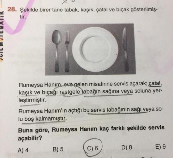 28. Şekilde birer tane tabak, kaşık, çatal ve bıçak gösterilmiş-
tir.
Rumeysa Hanım, eve gelen misafirine servis açarak; çatal,
kaşık ve bıçağı rastgele tabağın sağına veya soluna yer-
leştirmiştir.
Rumeysa Hanım'ın açtığı bu servis tabağının sağı veya so-