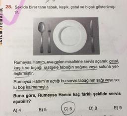 28. Şekilde birer tane tabak, kaşık, çatal ve bıçak gösterilmiş-
tir.
Rumeysa Hanım, eve gelen misafirine servis açarak; çatal,
kaşık ve bıçağı rastgele tabağın sağına veya soluna yer-
leştirmiştir.
Rumeysa Hanım'ın açtığı bu servis tabağının sağı veya so-
lu boş kalmamıştır.
Buna göre, Rumeysa Hanim kaç farklı şekilde servis
açabilir?
C) 6
A) 4
B) 5
E9
D) 8

