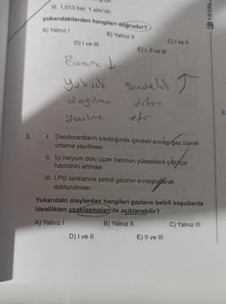 III. 1,013 bar, 1 atm'dir.
yukarıdakilerden hangileri doğrudur?
B) Yalnız 11
C) I vell
D) I ve III
E) I, Il ve II
SD YAYINL
A) Yalnız!
T
Bosina J
Yuksek sudelih I
dogilno diton
Yache
elo
vrhungar
3. I. Deodorantların sıkıldığında içindeki sivini gaz olarak
ortama yayılması
II. İçi helyum dolu uçan balonun yükseklere çıktıkça
hacminin artması
III. LPG tanklarına petrol gazının sıvılaştılarak
doldurulması
Yukarıdaki olaylardan hangileri gazların belirli koşullarda
ideallikten uzaklasmaları ile açıklanabilir?
A) Yalnız!
B) Yalnız II
C) Yalnız III
D) I ve II
E) II ve III
