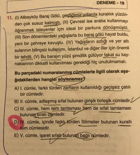 DENEME - 19
11. (1) Alibeyköy Baraj Gölü, geçtiğimiz yıllarda kuraklık yüzün-
den çok susuz kalmıştı
. (II) Çevresi ise araba kullanmayı
öğrenmek isteyenler için ideal bir parkura dönüşmüştü.
(III) Son dönemlerdeki yağışlarla bu baraj gölü hayat buldu,
yen