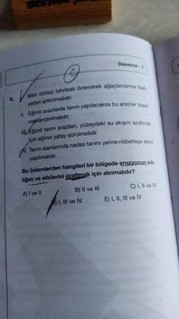 Deneme - 1
Voir
Bitki örtüsü tahribatı önlenerek ağaçlandırma faali-
6.
yetleri arttırılmalıdır.
II. Eğimli arazilerde tarım yapılacaksa bu araziler basa-
maklandırılmalıdır
.
mi Eğimli tarım arazileri, yüzeydeki su akışını azaltmak
için eğime yatay sürülm