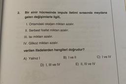 2.
Bir sinir hücresinde impuls iletimi sırasında meydana
gelen değişimlerle ilgili,
1. Ortamdaki oksijen miktarı azalır.
II. Serbest fosfat miktarı azalır.
III. Isi miktarı azalır.
IV. Glikoz miktarı azalır.
verilen ifadelerden hangileri doğrudur?
A) Yalnız
B) I ve II
C) I ve IV
D) I, III ve IV
E) II, III ve IV