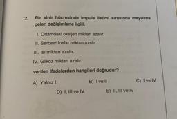 2.
Bir sinir hücresinde impuls iletimi sırasında meydana
gelen değişimlerle ilgili,
1. Ortamdaki oksijen miktarı azalır.
II. Serbest fosfat miktarı azalır.
III. Isi miktarı azalır.
IV. Glikoz miktarı azalır.
verilen ifadelerden hangileri doğrudur?
A) Yalnız
B) I ve II
C) I ve IV
D) I, III ve IV
E) II, III ve IV
