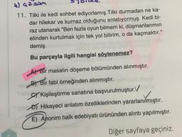 u) ceo
ziom
11. Tilki ile kedi sohbet ediyorlamış.Tilki durmadan ne ka-
dar hilekar ve kurnaz olduğunu anlatıyormuş. Kedi bi-
raz utanarak "Ben fazla oyun bilmem ki, düşmanlarımın
elinden kurtulmak için tek yol bilirim, o da kaçmaktır."
demiş.
Bu parçayla ilgili hangisi söylenemez?
A) Bir masalın döşeme bölümünden alınmıştır.
B) Bir fabl örneğinden alınmıştır.
SY Kişileştirme sanatına başvurulmuştur.V
os
DJ Hikayeci anlatım özelliklerinden yararlanılmıştır.
E) Anonim halk edebiyatı ürününden alıntı yapılmıştır.
Diğer sayfaya geçiniz.