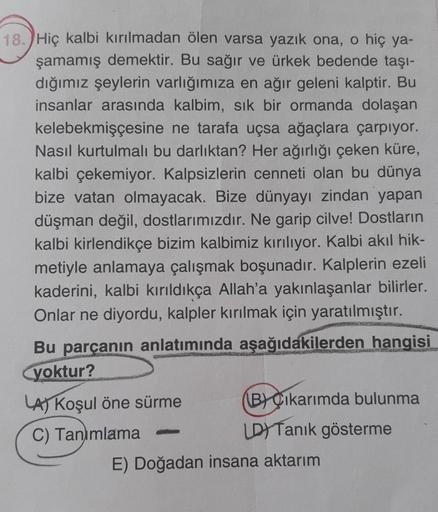 18.) Hiç kalbi kırılmadan ölen varsa yazık ona, o hiç ya-
şamamış demektir. Bu sağır ve ürkek bedende taşı-
dığımız şeylerin varlığımıza en ağır geleni kalptir. Bu
insanlar arasında kalbim, sik bir ormanda dolaşan
kelebekmişçesine ne tarafa uçsa ağaçlara ç