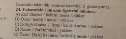 Le V.
Sesindeki bıkkınlık onun ne kastettiğini gösteriyordu.
24. Yukarıdaki cümlenin ögelerini bulunuz.
A) Zarf tümleci / belirtili nesne / yüklem
B) Özne / belirtili nesne / yüklem
C) Dolaylı tümleç / özne / belirtili nesne / yüklem
D) Nesne / Zarf tümleci / yüklem
E) Özne / Dolaylı tümleç/ belirtisiz nesne / yüklem
