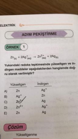 ELEKTRIK
ADIM PEKİŞTİRME
ÖRNEK 1
Zngo + 2Agaci
) → Zn e + 2A96)
Yukardaki redoks tepkimesinde yükseltgen ve in-
dirgen maddeler aşağıdakilerden hangisinde doğ-
ru olarak verilmiştir?
Yükseltgen
Indirgen
Ag+
Zn
A)
Zn
Ag
B)
C)
Zn3
Ag
Ag
Zn2+
D)
E)
Zn
Ag
Çözüm
Yükseltgenme