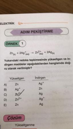 ELEKTRIK
ADIM PEKİŞTİRME
ÖRNEK 1
Zngo + 2Agaci
) → Zn e + 2A96)
Yukardaki redoks tepkimesinde yükseltgen ve in-
dirgen maddeler aşağıdakilerden hangisinde doğ-
ru olarak verilmiştir?
Yükseltgen
Indirgen
Ag+
Zn
A)
Zn
Ag
B)
C)
Zn3
Ag
Ag
Zn2+
D)
E)
Zn
Ag
Çözüm
Yükseltgenme
