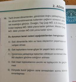 2. ADIM
10. Tarih öncesi dönemlerden, günümüze doğru yaklaştıkça tari-
hin dönemlendirilmesinde kullanılan çağların süresinin gide-
rek kısaldığını görürüz. Örneğin; Taş Çağı MO. 2,5 milyon y
lindan başlayıp MÖ. 5800 yılana kadar gelirken; Maden Çaği
MÖ. 5800 yılından MÖ.330 yılına kadar sürer.
1.
Bu durumun temel nedeni aşağıdakilerden hangisidir?
A) Eski dönemlerde iklim ve hava olaylarının yaşamaya el-
verişsiz olması
B) Eski toplumların konar-göçer bir yaşam tarzı sürmesi
C) Günümüze yaklaştıkça toplumları etkileyen evrensel nite-
likli olayların görülme sıklığının artması
D) Eski insan topluluklarının avcılık ve toplayıcılık ile geçin-
mesi
E) Dünyada buzul çağının sone ermesinden sonra iklimin
ilimanlaşması
