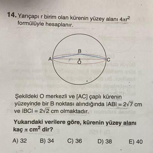 14. Yarıçapı r birim olan kürenin yüzey alanı 4ar2
formülüyle hesaplanır.
B
A
C
O.
=
Şekildeki O merkezli ve [AC] çaplı kürenin
yüzeyinde bir B noktası alındığında (ABI = 277 cm
ve IBCI = 212 cm olmaktadır.
Yukarıdaki verilere göre, kürenin yüzey alanı
kaç