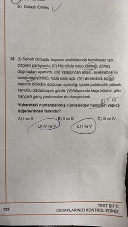 E) Dolaylı tümleç
) ✓
12. (1) Sabah olmuştu, kapının aralıklarında bembeyaz ışık
çizgileri parlıyordu. (11) Hiç böyle dalıp kalmaz, güneş
doğmadan uyanırdı. (III) Yatağından atladı, ayakkabılarını
bulmadan yürüdü, hızla kilidi açtı. (IV) Birdenbire açılan
kapının dükkânı dolduran aydınlığı içinde palabıyıklı yüksek
kavuklu dizdarbaşını gördü. (V)Arkasında keçe külahlı, çifte
hançerli genç yardımcıları da duruyorlardı.
B.TOR
Yukarıdaki numaralanmış cümlelerden hangileri yapica
diğerlerinden farklıdır?
A) I ve II
B) II ve III
C) III ve IV
D) IV ve V
E) I ve V
TEST BİTTİ.
CEVAPLARINIZI KONTROL EDİNİZ.
122