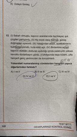 E) Dolaylı tümleç
) ✓
12. (1) Sabah olmuştu, kapının aralıklarında bembeyaz ışık
çizgileri parlıyordu. (11) Hiç böyle dalıp kalmaz, güneş
doğmadan uyanırdı. (III) Yatağından atladı, ayakkabılarını
bulmadan yürüdü, hızla kilidi açtı. (IV) Birdenbire açılan
kapının dükkânı dolduran aydınlığı içinde palabıyıklı yüksek
kavuklu dizdarbaşını gördü. (V)Arkasında keçe külahlı, çifte
hançerli genç yardımcıları da duruyorlardı.
B.TOR
Yukarıdaki numaralanmış cümlelerden hangileri yapica
diğerlerinden farklıdır?
A) I ve II
B) II ve III
C) III ve IV
D) IV ve V
E) I ve V
TEST BİTTİ.
CEVAPLARINIZI KONTROL EDİNİZ.
122
