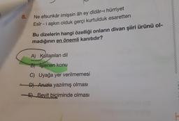 8.
Ne efsunkâr imişsin âh ey dîdâr-ı hürriyet
Esîr - i aşkın olduk gerçi kurtulduk esaretten
Bu dizelerin hangi özelliği onların divan şiiri ürünü ol-
madığının en önemli kanıtıdır?
A) Kullanılan dil
B) işlenen konu
C) Uyağa yer verilmemesi
D) Aruzla yazılmış olması
5) Beyit biçiminde olması
