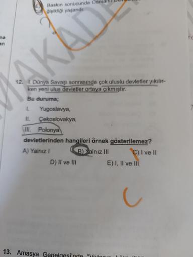 Baskin sonucunda Osn
Dişikliği yaşanda
na
an
AKAD
12. 1. Dünya Savaşı sonrasında çok uluslu devletler yikilir-
ken yeni ulus devletier ortaya çıkmıştır.
Bu duruma;
1. Yugoslavya,
II. Çekoslovakya,
\III. Polonya
devietlerinden hangileri örnek gösterilemez?
