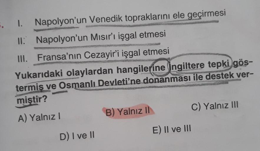 1. Napolyon'un Venedik topraklarını ele geçirmesi
Il. Napolyon'un Mısır'ı işgal etmesi
III. Fransa'nın Cezayir'i işgal etmesi
Yukarıdaki olaylardan hangilerine İngiltere tepki gös-
termis ve Osmanlı Devleti'ne donanması ile destek ver-
miştir?
C) Yalnız II