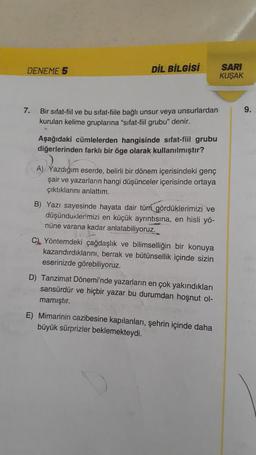 DENEME 5
DİL BİLGİSİ
SARI
KUŞAK
7.
9.
Bir sifat-fiil ve bu sifat-fiile bağlı unsur veya unsurlardan
kurulan kelime gruplarına "sifat-fiil grubu" denir.
Aşağıdaki cümlelerden hangisinde sifat-fiil grubu
diğerlerinden farklı bir öge olarak kullanılmıştır?
A) Yazdığım eserde, belirli bir dönem içerisindeki genç
şair ve yazarların hangi düşünceler içerisinde ortaya
çıktıklarını anlattım.
B) Yazı sayesinde hayata dair tüm gördüklerimizi ve
düşünduklerimizi en küçük ayrıntısına, en hisli yö-
nüne varana kadar anlatabiliyoruz.
C. Yöntemdeki çağdaşlık ve bilimselliğin bir konuya
kazandırdıklarını, berrak ve bütünsellik içinde sizin
eserinizde görebiliyoruz.
D) Tanzimat Dönemi'nde yazarların en çok yakındıkları
sansürdür ve hiçbir yazar bu durumdan hoşnut ol-
mamıştır.
E) Mimarinin cazibesine kapılanları, şehrin içinde daha
büyük sürprizler beklemekteydi.