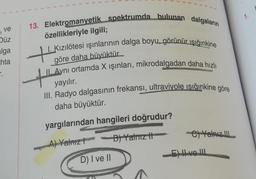 1.
13. Elektromanyetik spektrumda bulunan dalgaların
ve
özellikleriyle ilgili;
Düz
alga
I. Kızılötesi ışınlarının dalga boyu, görünür ışığınkine
tik
hta
göre daha büyüktür.
II. Aynı ortamda X işinlari, mikrodalgadan daha hızlı
yayılır.
III. Radyo dalgasının frekansi, ultraviyole işığınkine göre
daha büyüktür.
yargılarından hangileri doğrudur?
B) Yalmz it
C) Yalnız Ill.
A) Yalnız!
EVO III
D) I ve II
