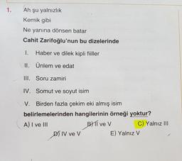 1.
Ah şu yalnızlık
Kemik gibi
Ne yanına dönsen batar
Cahit Zarifoğlu'nun bu dizelerinde
1.
Haber ve dilek kipli fiiller
II. Ünlem ve edat
III. Soru zamiri
IV. Somut ve soyut isim
V. Birden fazla çekim eki almış isim
belirlemelerinden hangilerinin örneği yoktur?
A) I ve III
BT ve v
C) Yalnız III
D) IV ve v
E) Yalnız V
