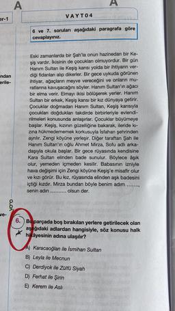 A
A
VAYTO4
er-1
6 ve 7. soruları aşağıdaki paragrafa göre
cevaplayınız.
ndan
erile-
Eski zamanlarda bir Şah'la onun hazinedarı bir Ke-
şiş vardır. İkisinin de çocukları olmuyordur. Bir gün
Hanım Sultan ile Keşiş karısı yolda bir ihtiyarın ver-
diği fidanları alıp dikerler. Bir gece uykuda görünen
ihtiyar, ağaçların meyve vereceğini ve onların mu-
ratlarına kavuşacağını söyler. Hanım Sultan'ın ağacı
bir elma verir. Elmayı ikisi bölüşerek yerler. Hanım
Sultan bir erkek, Keşiş karısı bir kız dünyaya getirir.
Çocuklar doğmadan Hanım Sultan, Keşiş karısıyla
çocukları doğdukları takdirde birbirleriyle evlendi-
rilmeleri konusunda anlaşırlar. Çocuklar büyümeye
başlar. Keşiş, kızının güzelliğine bakarak, ileride ki-
zina hükmedememek korkusuyla İsfahan şehrinden
ayrılır. Zengi köyüne yerleşir. Diğer taraftan Şah ile
Hanım Sultan'ın oğlu Ahmet Mirza, Sofu adlı arka-
daşıyla okula başlar. Bir gece rüyasında kendisine
Kara Sultan elinden bade sunulur. Böylece âşık
olur, yemeden içmeden kesilir. Babasının izniyle
hava değişimi için Zengi köyüne Keşiş'e misafir olur
ve kızı görür. Bu kız, rüyasında elinden aşk badesini
içtiği kızdır. Mirza bundan böyle benim adım .....
senin adın ...... olsun der.
Voo
ve-
6. ) Bu parçada boş bırakılan yerlere getirilecek olan
aşağıdaki adlardan hangisiyle, söz konusu halk
hikâyesinin adına ulaşılır?
A) Karacaoğlan ile İsmihan Sultan
B) Leyla ile Mecnun
C) Derdiyok ile Zülfü Siyah
D) Ferhat ile Şirin
E) Kerem ile Asli