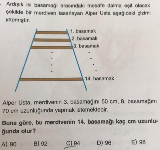 - Ardışık iki basamağı arasındaki mesafe daima eşit olacak
şekilde bir merdiven tasarlayan Alper Usta aşağıdaki çizimi
yapmıştır.
1. basamak
2. basamak
3. basamak
14. basamak
Alper Usta, merdivenin 3. basamağını 50 cm, 8. basamağını
70 cm uzunluğunda yapma