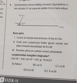 9.
Sürtünmelerin ihmal edildiği ortamda 2 kg kütleli bir ci-
sim yatayla 53° açı yapacak şekilde 30 m/s hızla atılıyor.
um
2t).
30 m/s
net
va
2 kg
53°
Yatay
Buna göre,
1. Cismin en küçük momentumu 36 kg-m/s'dir.
II. Cisim yere çarpıncaya kadar geçen sürede etki
eden itmenin büyüklüğü 96 N-s'dir.
III. İtmenin yönü yer çekimi ivmesi yönündedir.
yargılarından hangileri doğrudur?
(sin 53° = 0,8; cos 53° = 0,6; 9= 10 m/s2)
A) Yalnız
B) I ve II
C) I ve III
D) II ve III E) I, II ve III
9 FİZİK-11
