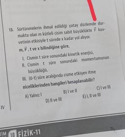 13. Sürtünmelerin ihmal edildiği yatay düzlemde dur-
makta olan m kütleli cisim sabit büyüklükte F kuv-
vetinin etkisiyle t sürede x kadar yol alıyor.
m, F, t ve x bilindiğine göre,
I. Cismin t süre sonundaki kinetik enerjisi,
II. Cismin t süre sonundaki momentumunun
büyüklüğü,
III. (0-t) süre aralığında cisme etkiyen itme
niceliklerinden hangileri hesaplanabilir?
A) Yalnız!
B) I ve II C) I ve III
D) II ve III
E) I, II ve III
IV
TİM 10 FİZİK-11
