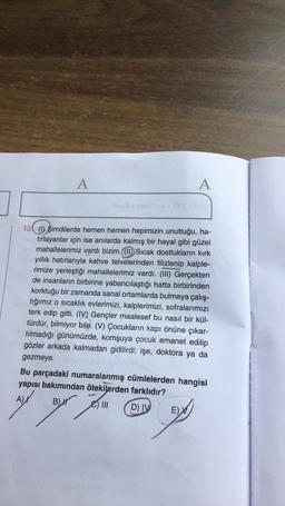 A
A
13 (1) şimdilerde hemen hemen hepimizin unuttuğu, ha-
tirlayanlar için ise anılarda kalmış bir hayal gibi güzel
mahallelerimiz vardı bizim. (1) Sıcak dostlukların kirk
yıllık hatırlarıyla kahve telvelerinden filizlenip kalple-
rimize yerleştiği mahallelerimiz vardı. (III) Gerçekten
de insanların birbirine yabancılaştığı hatta birbirinden
korktuğu bir zamanda sanal ortamlarda bulmaya çalış-
tığımız o sıcaklık evlerimizi, kalplerimizi, sofralarımızı
terk edip gitti. (IV) Gençler maalesef bu nasıl bir kül-
türdür, bilmiyor bile. (V) Çocukların kapı önüne çıkar-
tilmadığı günümüzde, komşuya çocuk emanet edilip
gözler arkada kalmadan gidilirdi; işe, doktora ya da
gezmeye.
Bu parçadaki numaralanmış cümlelerden hangisi
yapısı bakımından ötekilerden farklıdır?
A)
BH
yen en
B) III
DIV
E)