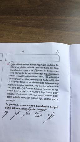 A
A
13 (1) şimdilerde hemen hemen hepimizin unuttuğu, ha-
tirlayanlar için ise anılarda kalmış bir hayal gibi güzel
mahallelerimiz vardı bizim. (1) Sıcak dostlukların kirk
yıllık hatırlarıyla kahve telvelerinden filizlenip kalple-
rimize yerleştiği mahallelerimiz vardı. (III) Gerçekten
de insanların birbirine yabancılaştığı hatta birbirinden
korktuğu bir zamanda sanal ortamlarda bulmaya çalış-
tığımız o sıcaklık evlerimizi, kalplerimizi, sofralarımızı
terk edip gitti. (IV) Gençler maalesef bu nasıl bir kül-
türdür, bilmiyor bile. (V) Çocukların kapı önüne çıkar-
tilmadığı günümüzde, komşuya çocuk emanet edilip
gözler arkada kalmadan gidilirdi; işe, doktora ya da
gezmeye.
Bu parçadaki numaralanmış cümlelerden hangisi
yapısı bakımından ötekilerden farklıdır?
A)
BH
yen en
B) III
DIV
E)
