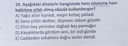 10. Aşağıdaki dizelerin hangisinde hem niteleme hem
belirtme sıfatı almış sözcük kullanılmıştır?
A) Yağız atlar kişnedi, meşin kırbaç şakladı
B) Sana çirkin dediler, düşmanı oldum güzelin
C) Elimi beş yerinden dağladı beş parmağın
D) Kayalıklarda gördüm seni, bir sisli günde
E) Caddeden sokaklara doğru sesler elendi.