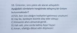 12. Ünlemler, isim çekim eki alarak adlaşabilir.
Aşağıdaki cümlelerin hangisinde adlaşmış bir ünlem
bulunmaktadır?
A)Tüh, ben size aldığım hediyeleri getirmeyi unuttum!
B) Vay be, kardeşim bizimle alay eder olmuş!
C) Kimsenin ahını almamak gerek.
D) Vah vah, yine zorda kalmış Ayşe Teyze!
E) Aman, ufaklığa dikkat edin düşmesin!
