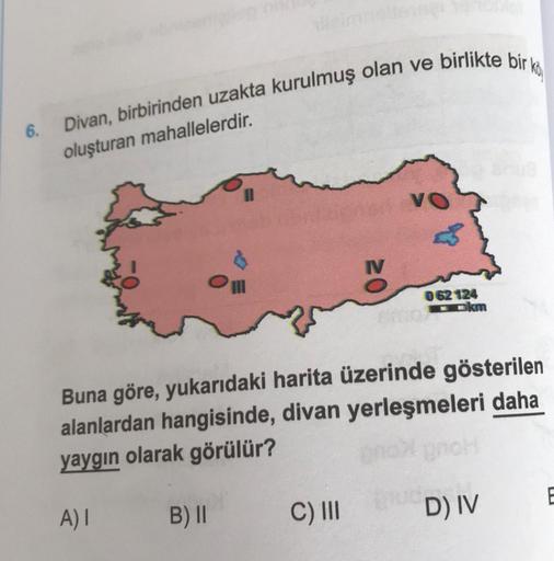 Divan, birbirinden uzakta kurulmuş olan ve birlikte bir ko
6.
oluşturan mahallelerdir.
VO
062 124
okm
Buna göre, yukarıdaki harita üzerinde gösterilen
alanlardan hangisinde, divan yerleşmeleri daha
yaygın olarak görülür?
E
A)!
B) II
C) III
D) IV
