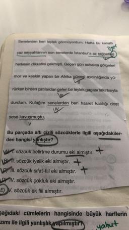 Senelerden beri leylek görmüyordum. Hatta bu kanath
Tyel
yaz seyyahlannin son senelerde İstanbul'a az rağbetleri
herkesin dikkatini çekmişti. Geçen gün sokakta gölgeleri
mor ve keskin yapan bir Afrika güneşi aydınlığında yü-
rürken birden çatılardan gelen bir leylek gagası takırtısıyla
durdum. Kulağım senelerden beri hasret kaldığı dost
V
sese kavuşmuştu.
V
Bu parçada altı çizili sözcüklerle ilgili aşağıdakiler-
den hangisi yanlıştır?
105
A) 1. sözcük belirtme durumu eki almıştır.
+
B 11. sözcük iyelik eki almıştır.
oli sözcük sıfat-fiil eki almıştır. +
D) IV. sözcük çokluk eki almıştır.
E) V. sözcük ek fiil almıştır.
şağıdaki cümlelerin hangisinde büyük harflerin
zimi ile ilgili yanlışlık
yapılmıştır:
yahut
