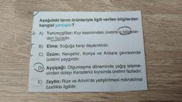 Aşağıdaki tarım ürünleriyle ilgili verilen bilgilerden
hangisi yanlıştır?
A) Turunçgiller: Kıyı kesimindeki üretimi iç bölgeler-
den fazladır.
B) Elma: Soğuğa karşı dayanıklıdır.
C) Üzüm: Nevşehir, Konya ve Ankara çevresinde
üretimi yaygındır.
D) Ayçiçeği: Olgunlaşma döneminde yağış isteme-
sinden dolayı Karadeniz kıyısında üretimi fazladır.
E) Zeytin: Rize ve Artvin'de yetiştirilmesi mikroklimal
özellikle ilgilidir.