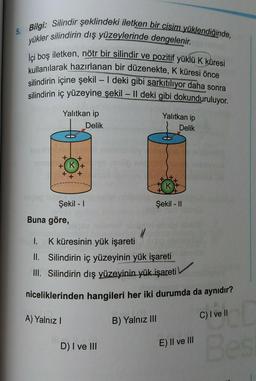 5. Bilgi: Silindir şeklindeki iletken bir cisim yüklendiğinde,
yükler silindirin dış yüzeylerinde dengelenir.
İçi boş iletken, nötr bir silindir ve pozitif yüklü K küresi
kullanılarak hazırlanan bir düzenekte, K küresi önce
silindirin içine şekil - I deki gibi sarkıtılıyor daha sonra
silindirin iç yüzeyine şekil - Il deki gibi dokunduruluyor.
Yalıtkan ip
Yalıtkan ip
Delik
Delik
-
+
+ K+
+
+
+
Şekil -
Şekil - 11
Buna göre,
1. K küresinin yük işareti
II. Silindirin iç yüzeyinin yük işareti
III. Silindirin dış yüzeyinin yük işareti
niceliklerinden hangileri her iki durumda da aynıdır?
A) Yalnız !
C) I ve II
B) Yalnız III
D) I ve III
E) II ve III
Bes
