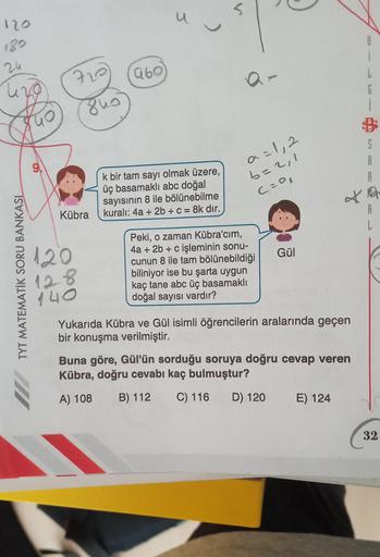 5
U
120
)
8
189
24
969
fue
G
i
B
S
A
9
k bir tam sayı olmak üzere,
üç basamaklı abc doğal
sayısının 8 ile bölünebilme
kuralı: 4a + 2b + c = = 8k dir.
a=1, 2
b=2,1
C=0
*
A
L
Kübra
120
Gül
TYT MATEMATİK SORU BANKASL
Peki, o zaman Kübra'cim,
4a + 2b + c işlem