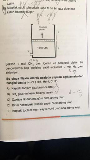 asinç
azalır. PV:
Sıcaklık sabit tutulurken kaba farklı bir gaz eklenirse
kabin basıncı düşer.
27
Hareketli
piston
1 mol CH4
K
Şekilde 1 mol CH, gazı içeren ve hareketli piston ile
dengelenmiş kap içerisine sabit sicaklıkta 2 mol He gazı
ekleniyor.
8 9
Bu