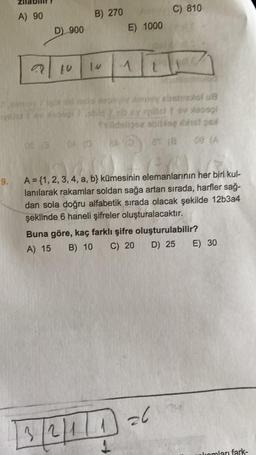 A) 90
B) 270
C) 810
D) 900
E) 1000
alto
1.V
obsolu8
Solo2 bis bist
(
a
0 A
03
9.
A = {1, 2, 3, 4, a, b kümesinin elemanlarının her biri kul-
lanılarak rakamlar soldan sağa artan sırada, harfler sağ-
dan sola doğru alfabetik sırada olacak şekilde 12b3a4
şeklinde 6 haneli şifreler oluşturalacaktır.
Buna göre, kaç farklı şifre oluşturulabilir?
A) 15 B) 10 C) 20
D) 25 E) 30
13/2/11 6
26
fromları fark-
