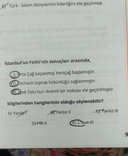 Ey Türk - İslam dünyasının liderliğini ele geçirmek
• İstanbul'un Fethi'nin sonuçları arasında,
1. Orta Çağ kapanmış Yeniçağ başlamıştır.
1 Osmanlı toprak bütünlüğü sağlanmıştır.
Capek Yolu'nun önemli bir noktası ele geçirilmiştir.
bilgilerinden hangilerinin olduğu söylenebilir?
B) Yanlız II
A) Yanlızt
Ey Yanlız 111
D) ve 11
E) 1, Tyve III
9
