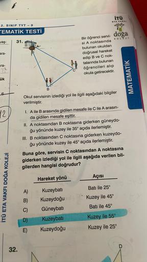 İTÜ
ETA VAKFI
2. SINIF TYT - 9
TEMATİK TESTİ
doğa
KOLEJI
yaş-
31.
ara-
Bir öğrenci servi-
si A noktasında
bulunan okuldan
doğrusal hareket
edip B ve C nok-
talarında bulunan
öğrencileri alıp
okula getirecektir.
ira-
22
u
ük
MATEMATİK
B
Okul servisinin izle