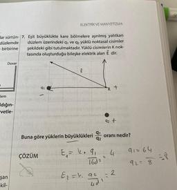 ELEKTRİK VE MANYETIZMA
lar sürtün-17. Eşit büyüklükte kare bölmelere ayrılmış yalıtkan
düzlemde düzlem üzerindeki qı ve qz yüklü noktasal cisimler
- birbirine şekildeki gibi tutulmaktadır. Yüklü cisimlerin K nok-
tasında oluşturduğu bileşke elektrik alan Ē dir.
Duvar
E
91
kt
Hem
dığın-
-vetle-
92 +
91
Buna göre yüklerin büyüklükleri oranı nedir?
92
90
ÇÖZÜM
91=64
E, - k.
4
22
1602
927 8
2
E = h. 92
şan
-kil-
udi