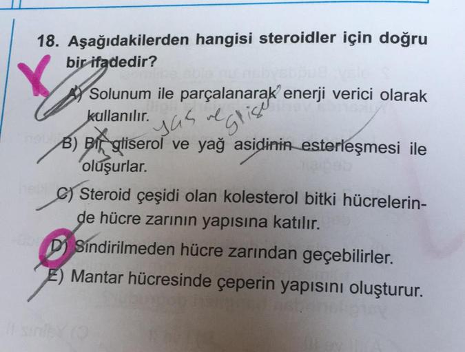 18. Aşağıdakilerden hangisi steroidler için doğru
bir ifadedir?
Y
yas al
Gligo
Solunum ile parçalanarak enerji verici olarak
kullanılır.
B) Bigliserol ve yağ asidinin esterleşmesi ile
oluşurlar.
C) Steroid çeşidi olan kolesterol bitki hücrelerin-
de hücre