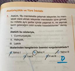 Atatürkçülük ve Türk İnkılabı
7. Atatürk, "Bu memlekette çalışmak isteyenler, bu mem-
leketi idare etmek isteyenler memleketin içine girmeli,
bu milletle aynı şartlar içinde yaşamalı ki, ne yapmak
lazım geleceğini ciddi surette hissedebilsinler." demiş-
ti