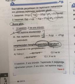 6
8
TO
SI
A
Gaz hâlinde gerçekleşen bir tepkimenin mekanizma-
sini gösteren tepkimeler aşağıdaki gibidir.
1. basamak: 2X(g) + Y(9)
2Z(g) AH, > 0 (Yavaş)
2. basamak: Z(g) +L(g) → X(9) + 2T(9) AH, < 0 (Hizli)
Buna göre,
I. X katalizör, Z ise ara üründür.
rus
uta
Net tepkime ekzotermiktir.
III. Net tepkime reaksiyonu Yg) + 2L(9) 4T(g)
13
şeklindedir.
9
DRY GOVERN
c
yargılarından hangilet i kesinlikle doğrudur?
(2. basamak 2 ile genişletilecek.)
A) Yalnız! -Blivet
C) I ve III
Divertit E) I, II ve III
E
X katalizör, Z ara üründür. Tepkimede X değişikliğe
uğramadan çıkıyor. Z ara ürün, net tepkime doğru
Yanıt C
CAP
KİMYA
