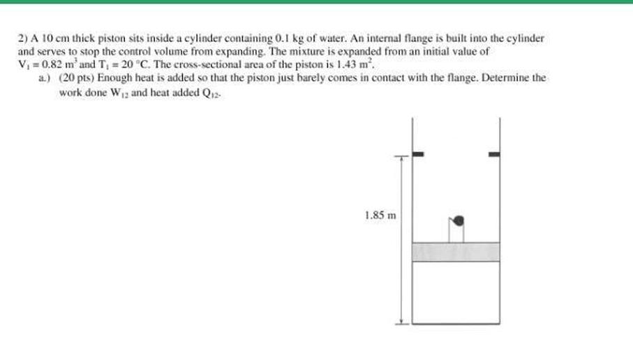 A 10 cm thick piston sits inside a cylinder containing 0.1 kg of water. An internal flange is built into the cylinder and serves to stop the control volume from expanding. The mixture is expanded from an initial value of Vi = 0.82 m³ and Ti = 20 °C. The cross-sectional area of the piston is 1.43 m².
a) Enough heat is added so that the piston just barely comes in contact with the flange. Determine the work done W₁₂ and heat added Q₁₂.