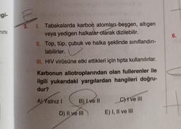 ngi-
rini
6.
3. I. Tabakalarda karbon atomları beşgen, altigen
veya yedigen halkalar olarak dizilebilir.
II. Top, tüp, çubuk ve halka şeklinde sınıflandırı-
labilirler.
III. HIV virüsüne etki ettikleri için tıpta kullanılırlar.
Karbonun allotroplarından olan fullerenler ile
ilgili yukarıdaki yargılardan hangileri doğru-
dur?
Al Yalnız
B) I ve II
C) ve III
D) II ve III
E) I, II ve III