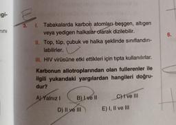 ngi-
rini
6.
3. I. Tabakalarda karbon atomları beşgen, altigen
veya yedigen halkalar olarak dizilebilir.
II. Top, tüp, çubuk ve halka şeklinde sınıflandırı-
labilirler.
III. HIV virüsüne etki ettikleri için tıpta kullanılırlar.
Karbonun allotroplarından olan fullerenler ile
ilgili yukarıdaki yargılardan hangileri doğru-
dur?
Al Yalnız
B) I ve II
C) ve III
D) II ve III
E) I, II ve III
