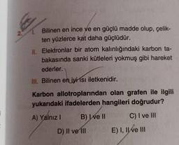 2.
Bilinen en ince ve en güçlü madde olup, çelik-
ten yüzlerce kat daha güçlüdür.
II. Elektronlar bir atom kalınlığındaki karbon ta-
bakasında sanki kütleleri yokmuş gibi hareket
ederler.
III. Bilinen en iyi 1sı iletkenidir.
Karbon allotroplarından olan grafen ile ilgili
yukarıdaki ifadelerden hangileri doğrudur?
A) Yalnız!
B) Well
C) I ve III
D) II ve II
E) I, II ve III