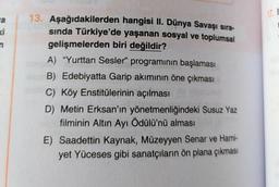 a
ki
n
13. Aşağıdakilerden hangisi II. Dünya Savaşı sıra-
sında Türkiye'de yaşanan sosyal ve toplumsal
gelişmelerden biri değildir?
A) "Yurttan Sesler" programının başlaması
B) Edebiyatta Garip akımının öne çıkması
C) Köy Enstitülerinin açılması
D) Metin Erksan'ın yönetmenliğindeki Susuz Yaz
filminin Altın Ayı Ödülü'nü alması
E) Saadettin Kaynak, Müzeyyen Senar ve Hami-
yet Yüceses gibi sanatçıların ön plana çıkması
