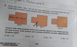 Matematik)
2. Tamer, alanı (20x² + 60x + 45) cm2 olan Şekil-l'deki turuncu renkli levhayı Şekil-Il'deki gibi
noktalı çizgi ile belirtilen yerden kestiğinde Şekil-III'teki kareleri elde etmiştir.
(20x2 + 60x + 45) cm2
Şekil-1
Şekil-11
Şekil-III
Tamer'in elde ettiği karelerden birinin çevre uzunluğu diğerinin 2 katı olduğuna göre Şe-
kil-I'deki turuncu renkli levhanın çevre uzunluğu santimetre cinsinden aşağıdakilerden
hangisine eşittir?
A) 20x + 30
B) 30x + 20
C) 24x + 36
D) 36x + 24
ANA DENEMELERİ - 1
9. DÖNEM KONULARI
26
